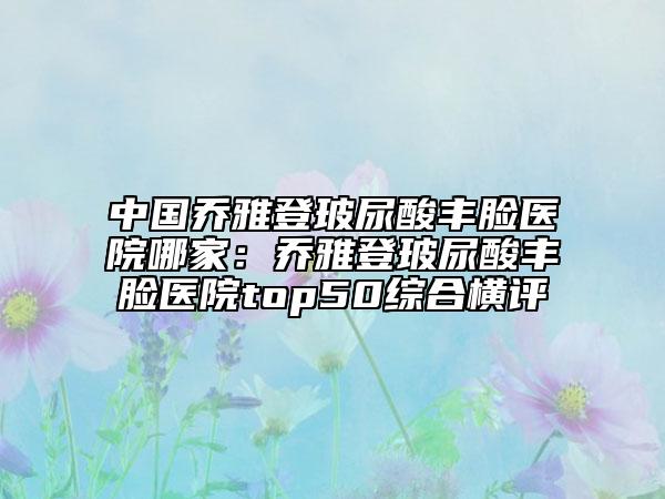 中國喬雅登玻尿酸豐臉醫(yī)院哪家：喬雅登玻尿酸豐臉醫(yī)院top50綜合橫評