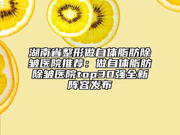 湖南省整形做自體脂肪除皺醫(yī)院推薦：做自體脂肪除皺醫(yī)院top30強(qiáng)全新陣容發(fā)布