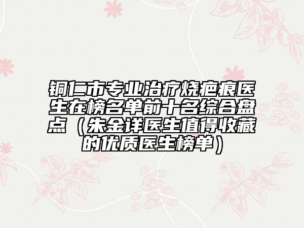 銅仁市專業(yè)治療燒疤痕醫(yī)生在榜名單前十名綜合盤點(diǎn)（朱金詳醫(yī)生值得收藏的優(yōu)質(zhì)醫(yī)生榜單）