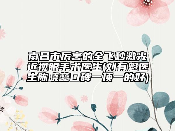 南昌市厲害的全飛秒激光近視眼手術(shù)醫(yī)生(劉有魁醫(yī)生陳曉蕊口碑一頂一的好)