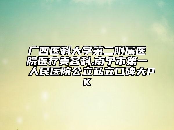 廣西醫(yī)科大學(xué)第二附屬醫(yī)院醫(yī)療美容科,南寧市第一人民醫(yī)院公立私立口碑大PK