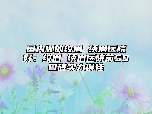 國(guó)內(nèi)哪的紋眉 繡眉醫(yī)院好：紋眉 繡眉醫(yī)院前50口碑實(shí)力俱佳