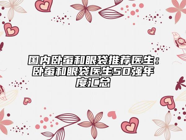 國(guó)內(nèi)臥蠶和眼袋推薦醫(yī)生：臥蠶和眼袋醫(yī)生50強(qiáng)年度匯總