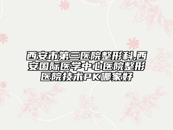 西安市第三醫(yī)院整形科,西安國際醫(yī)學(xué)中心醫(yī)院整形醫(yī)院技術(shù)PK哪家好
