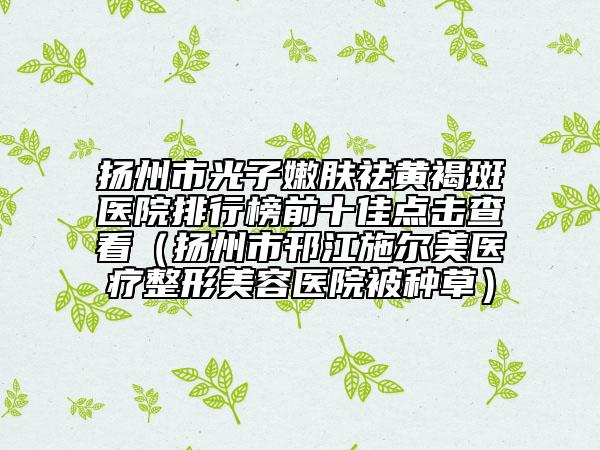 揚(yáng)州市光子嫩膚祛黃褐斑醫(yī)院排行榜前十佳點(diǎn)擊查看（揚(yáng)州市邗江施爾美醫(yī)療整形美容醫(yī)院被種草）