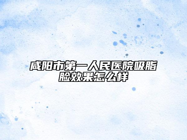 咸陽市第一人民醫(yī)院吸脂臉效果怎么樣