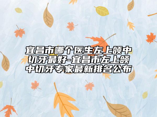 宜昌市哪個(gè)醫(yī)生左上頜中切牙最好-宜昌市左上頜中切牙專家最新排名公布
