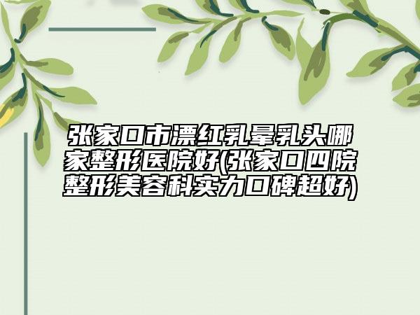 張家口市漂紅乳暈乳頭哪家整形醫(yī)院好(張家口四院整形美容科實力口碑超好)