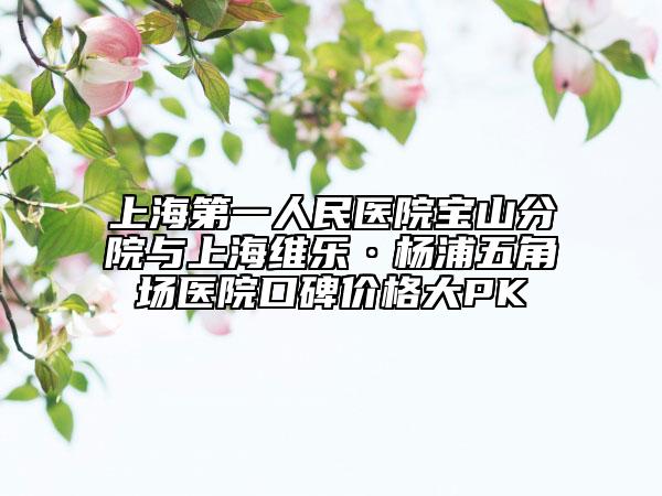 上海第一人民醫(yī)院寶山分院與上海維樂·楊浦五角場(chǎng)醫(yī)院口碑價(jià)格大PK