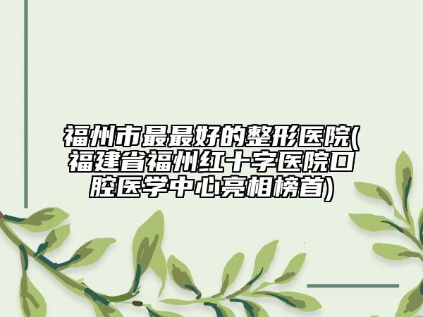 福州市最最好的整形醫(yī)院(福建省福州紅十字醫(yī)院口腔醫(yī)學(xué)中心亮相榜首)