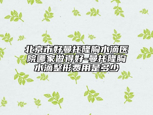 北京市好曼托隆胸水滴醫(yī)院哪家做得好-曼托隆胸水滴整形費(fèi)用是多少