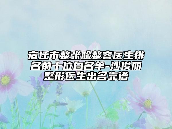 宿遷市整張臉整容醫(yī)生排名前十位白名單-沙俊麗整形醫(yī)生出名靠譜
