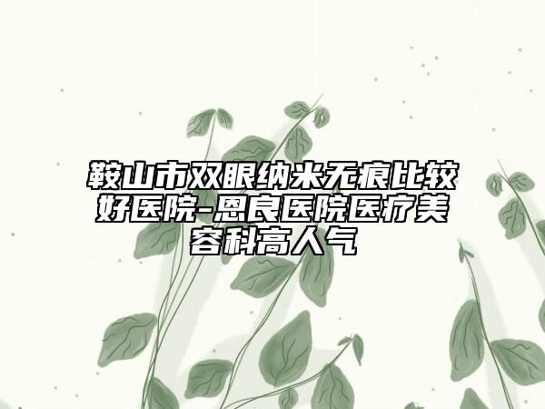 鞍山市雙眼納米無痕比較好醫(yī)院-恩良醫(yī)院醫(yī)療美容科高人氣