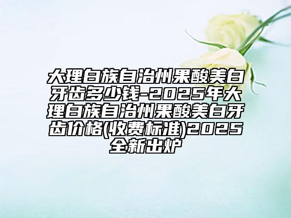 大理白族自治州果酸美白牙齒多少錢-2025年大理白族自治州果酸美白牙齒價格(收費(fèi)標(biāo)準(zhǔn))2025全新出爐
