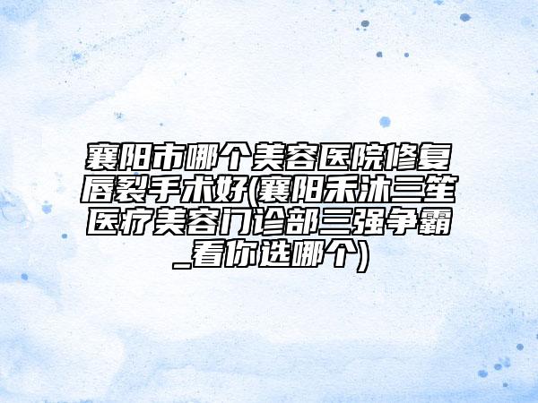 襄陽市哪個(gè)美容醫(yī)院修復(fù)唇裂手術(shù)好(襄陽禾沐三笙醫(yī)療美容門診部三強(qiáng)爭霸_看你選哪個(gè))