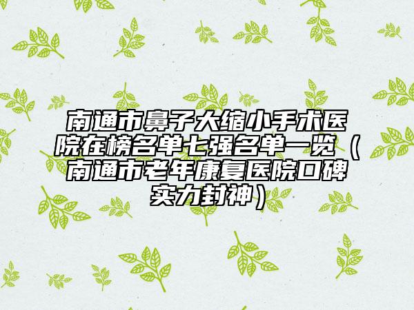 南通市鼻子大縮小手術醫(yī)院在榜名單七強名單一覽（南通市老年康復醫(yī)院口碑實力封神）
