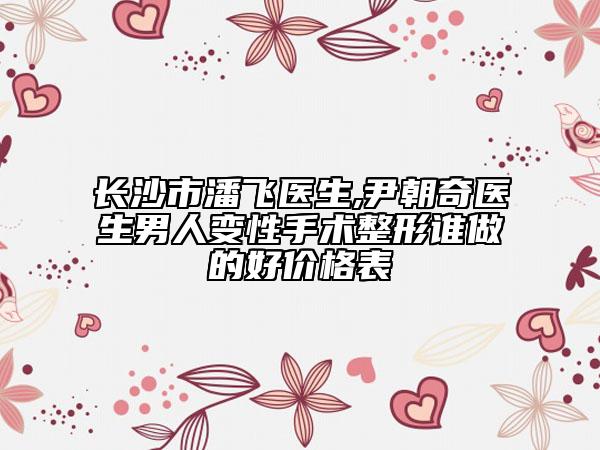 長沙市潘飛醫(yī)生,尹朝奇醫(yī)生男人變性手術(shù)整形誰做的好價格表