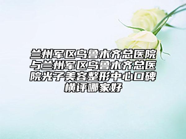 蘭州軍區(qū)烏魯木齊總醫(yī)院與蘭州軍區(qū)烏魯木齊總醫(yī)院光子美容整形中心口碑橫評哪家好