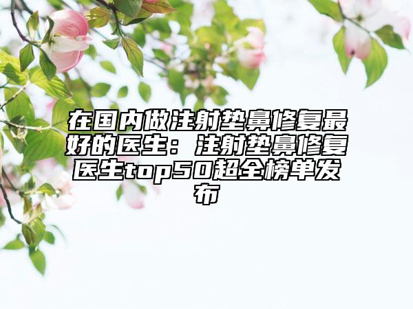 在國(guó)內(nèi)做注射墊鼻修復(fù)最好的醫(yī)生：注射墊鼻修復(fù)醫(yī)生top50超全榜單發(fā)布