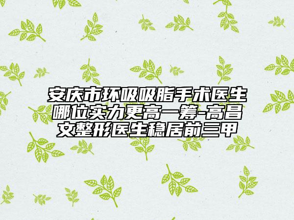 安慶市環(huán)吸吸脂手術醫(yī)生哪位實力更高一籌-高昌文整形醫(yī)生穩(wěn)居前三甲