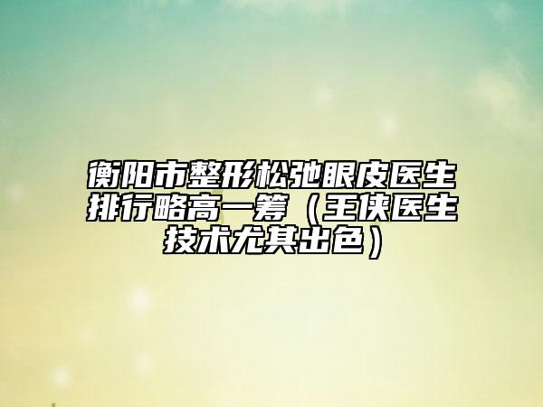 衡陽市整形松弛眼皮醫(yī)生排行略高一籌（王俠醫(yī)生技術(shù)尤其出色）