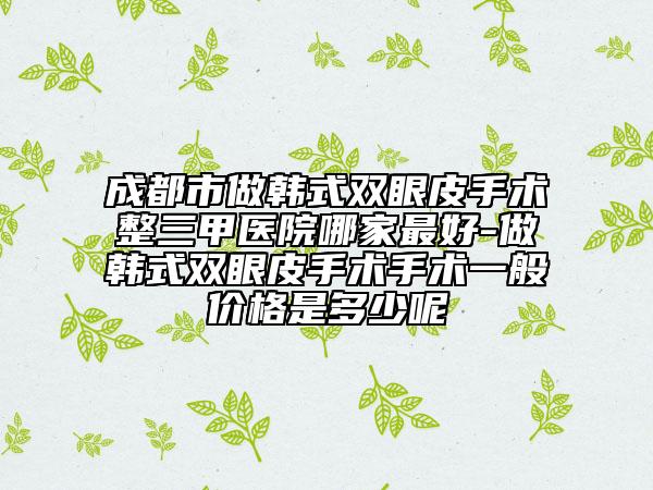 成都市做韓式雙眼皮手術(shù)整三甲醫(yī)院哪家最好-做韓式雙眼皮手術(shù)手術(shù)一般價(jià)格是多少呢