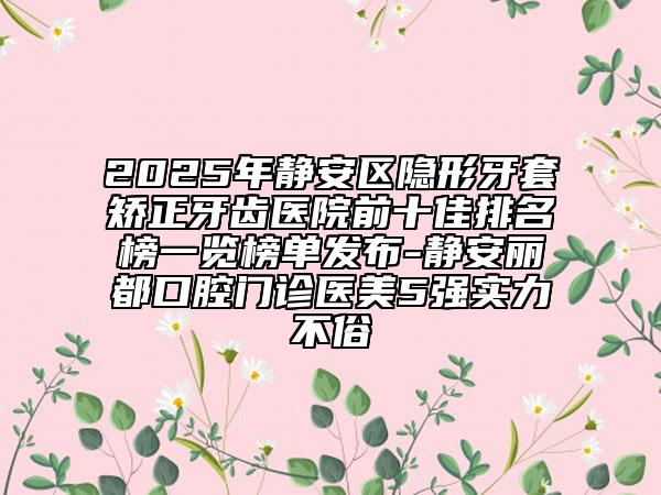 2025年靜安區(qū)隱形牙套矯正牙齒醫(yī)院前十佳排名榜一覽榜單發(fā)布-靜安麗都口腔門(mén)診醫(yī)美5強(qiáng)實(shí)力不俗