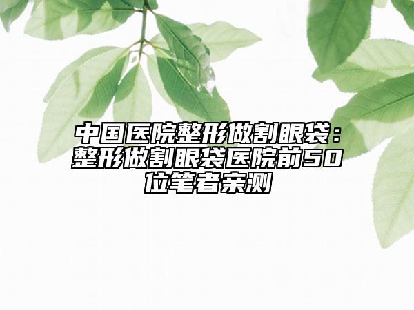中國醫(yī)院整形做割眼袋：整形做割眼袋醫(yī)院前50位筆者親測
