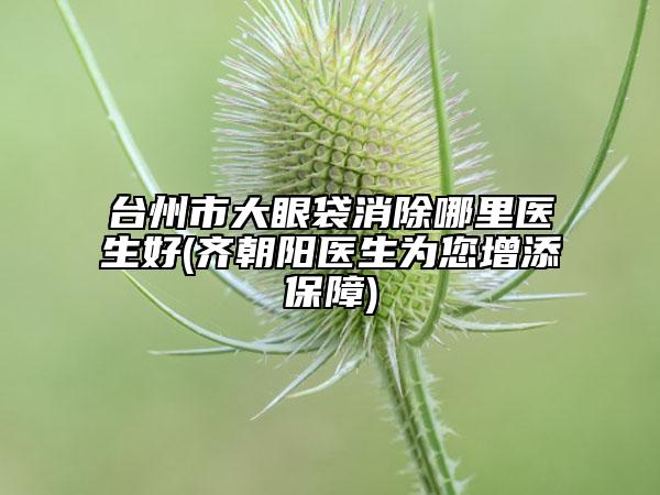 臺(tái)州市大眼袋消除哪里醫(yī)生好(齊朝陽(yáng)醫(yī)生為您增添保障)