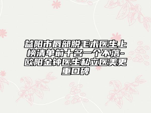 益陽市唇部脫毛術(shù)醫(yī)生上榜清單前十名一個(gè)不落-歐陽金鐘醫(yī)生私立醫(yī)美更重口碑