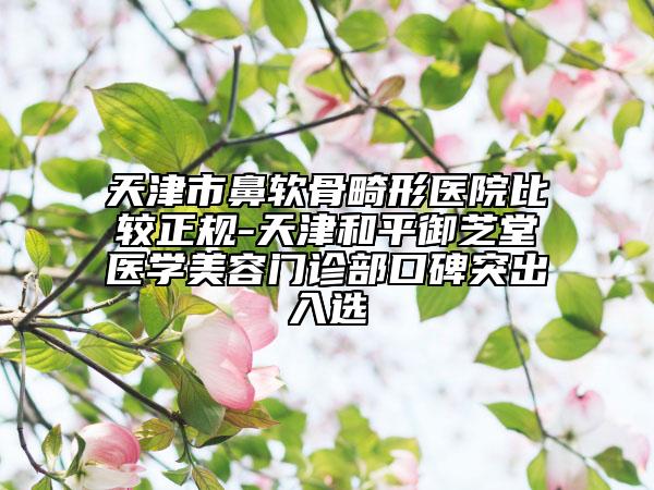 天津市鼻軟骨畸形醫(yī)院比較正規(guī)-天津和平御芝堂醫(yī)學美容門診部口碑突出入選