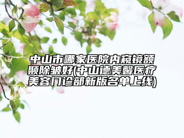 中山市哪家醫(yī)院內(nèi)窺鏡額顳除皺好(中山德美馨醫(yī)療美容門(mén)診部新版名單上線(xiàn))