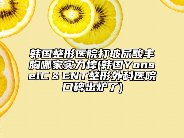 韓國(guó)整形醫(yī)院打玻尿酸豐胸哪家實(shí)力棒(韓國(guó)YonseiC＆ENT整形外科醫(yī)院口碑出爐了)