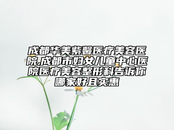 成都華美紫馨醫(yī)療美容醫(yī)院,成都市婦女兒童中心醫(yī)院醫(yī)療美容整形科告訴你哪家好且實(shí)惠