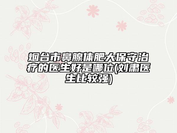 煙臺(tái)市鼻腺體肥大保守治療的醫(yī)生好是哪位(劉肅醫(yī)生比較強(qiáng))