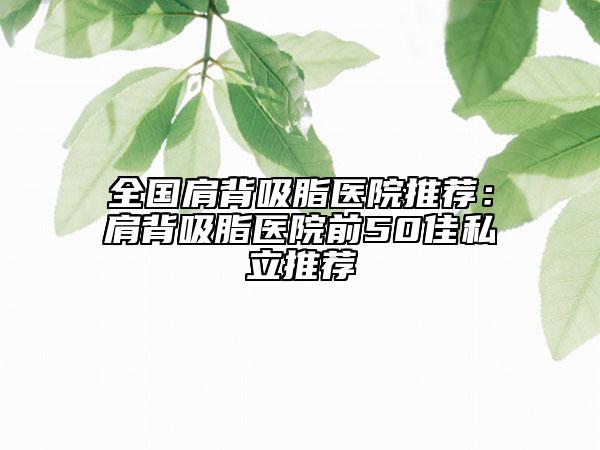全國肩背吸脂醫(yī)院推薦：肩背吸脂醫(yī)院前50佳私立推薦