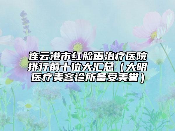 連云港市紅臉蛋治療醫(yī)院排行前十位大匯總（大明醫(yī)療美容診所備受美譽(yù)）