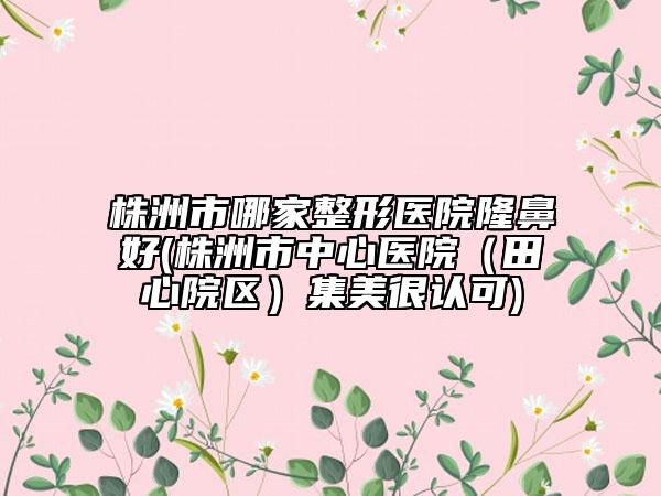 株洲市哪家整形醫(yī)院隆鼻好(株洲市中心醫(yī)院（田心院區(qū)）集美很認(rèn)可)