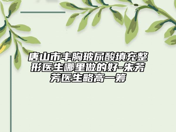 唐山市豐胸玻尿酸填充整形醫(yī)生哪里做的好-朱芳芳醫(yī)生略高一籌