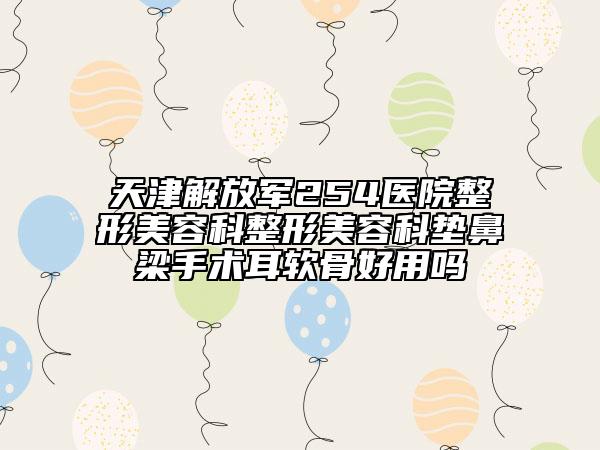 天津解放軍254醫(yī)院整形美容科整形美容科墊鼻梁手術耳軟骨好用嗎