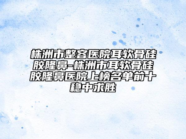 株洲市整容醫(yī)院耳軟骨硅膠隆鼻-株洲市耳軟骨硅膠隆鼻醫(yī)院上榜名單前十穩(wěn)中求勝