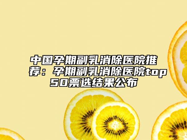 中國孕期副乳消除醫(yī)院推薦：孕期副乳消除醫(yī)院top50票選結果公布