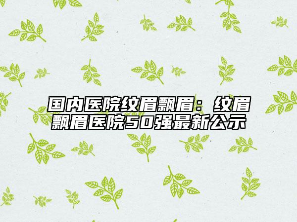 國內(nèi)醫(yī)院紋眉飄眉：紋眉飄眉醫(yī)院50強最新公示