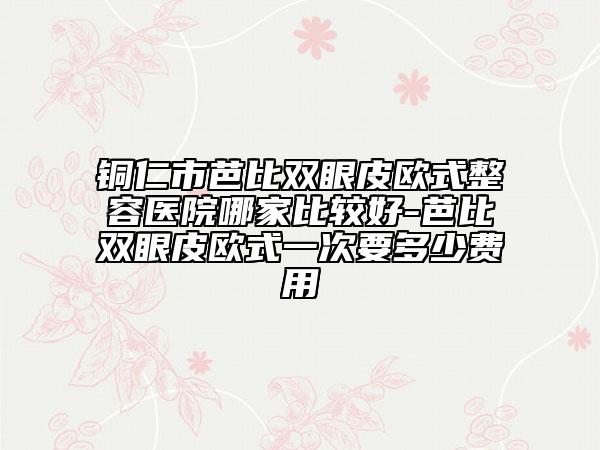 銅仁市芭比雙眼皮歐式整容醫(yī)院哪家比較好-芭比雙眼皮歐式一次要多少費(fèi)用