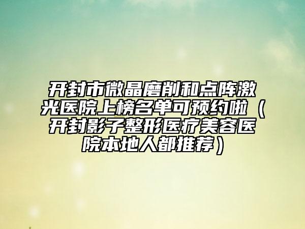 開(kāi)封市微晶磨削和點(diǎn)陣激光醫(yī)院上榜名單可預(yù)約啦（開(kāi)封影子整形醫(yī)療美容醫(yī)院本地人都推薦）