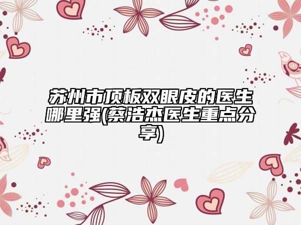 蘇州市頂板雙眼皮的醫(yī)生哪里強(qiáng)(蔡浩杰醫(yī)生重點(diǎn)分享)