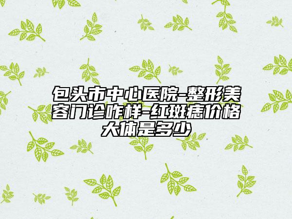 包頭市中心醫(yī)院-整形美容門診咋樣-紅斑痣價格大體是多少