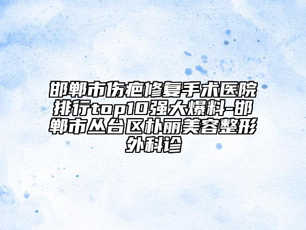 邯鄲市傷疤修復(fù)手術(shù)醫(yī)院排行top10強(qiáng)大爆料-邯鄲市叢臺(tái)區(qū)樸麗美容整形外科診