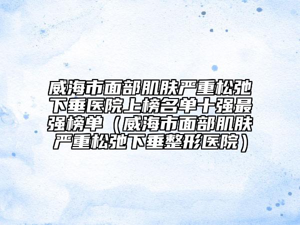 威海市面部肌膚嚴(yán)重松弛下垂醫(yī)院上榜名單十強(qiáng)最強(qiáng)榜單（威海市面部肌膚嚴(yán)重松弛下垂整形醫(yī)院）