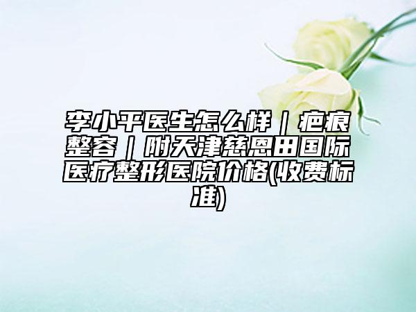 李小平醫(yī)生怎么樣｜疤痕整容｜附天津慈恩田國際醫(yī)療整形醫(yī)院價格(收費標(biāo)準(zhǔn))